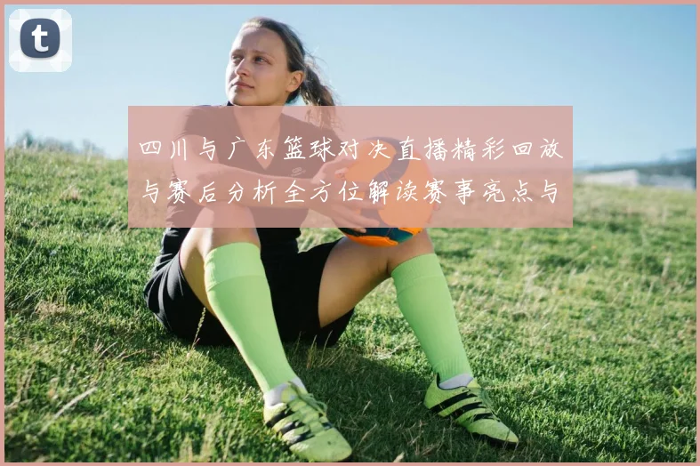 四川与广东篮球对决直播精彩回放与赛后分析全方位解读赛事亮点与球员表现