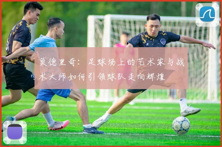 莫德里奇：足球场上的艺术家与战术大师如何引领球队走向辉煌