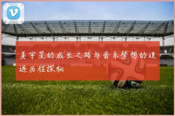 姜宇星的成长之路与音乐梦想的追逐历程探秘
