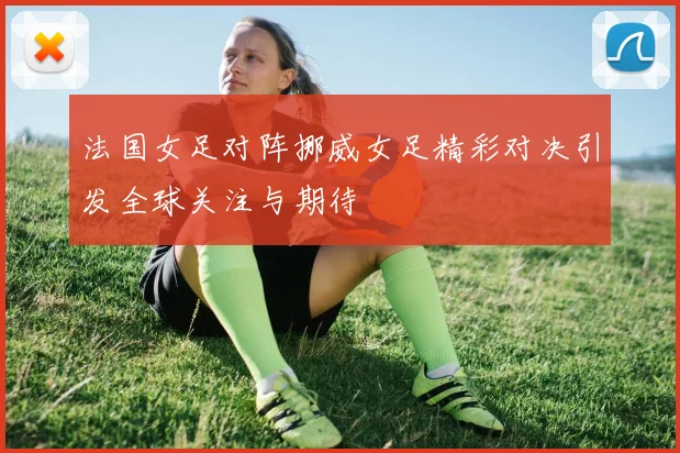 法国女足对阵挪威女足精彩对决引发全球关注与期待