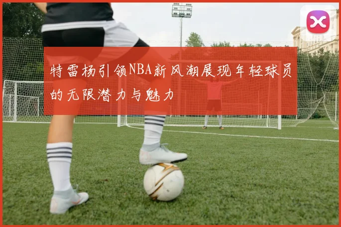 特雷杨引领NBA新风潮展现年轻球员的无限潜力与魅力