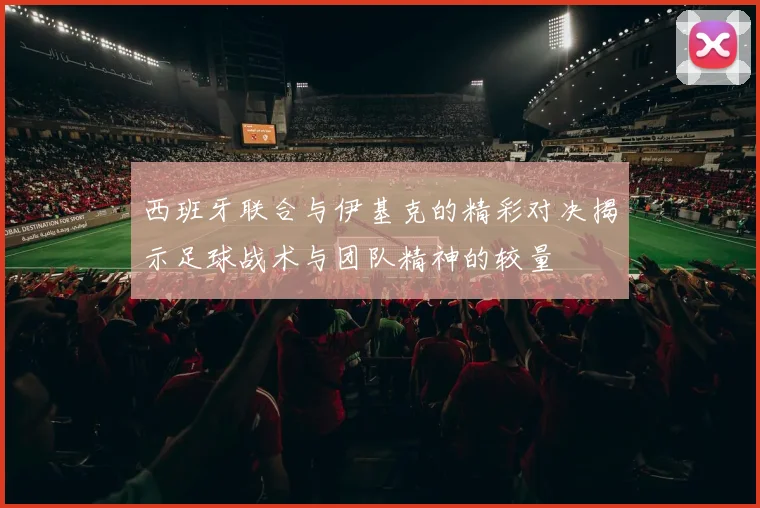 西班牙联合与伊基克的精彩对决揭示足球战术与团队精神的较量