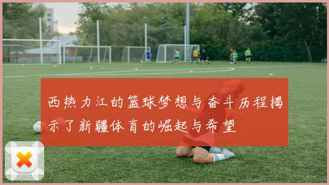 西热力江的篮球梦想与奋斗历程揭示了新疆体育的崛起与希望