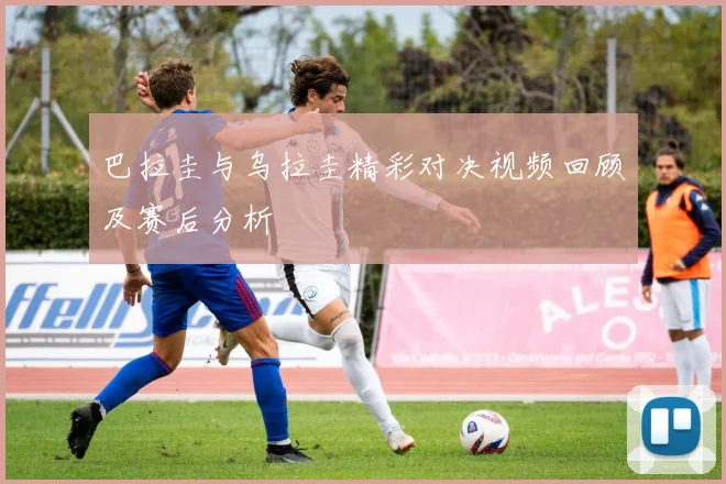 巴拉圭与乌拉圭精彩对决视频回顾及赛后分析