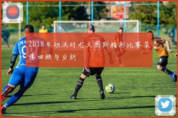 2018年切沃对尤文图斯精彩比赛录像回顾与分析