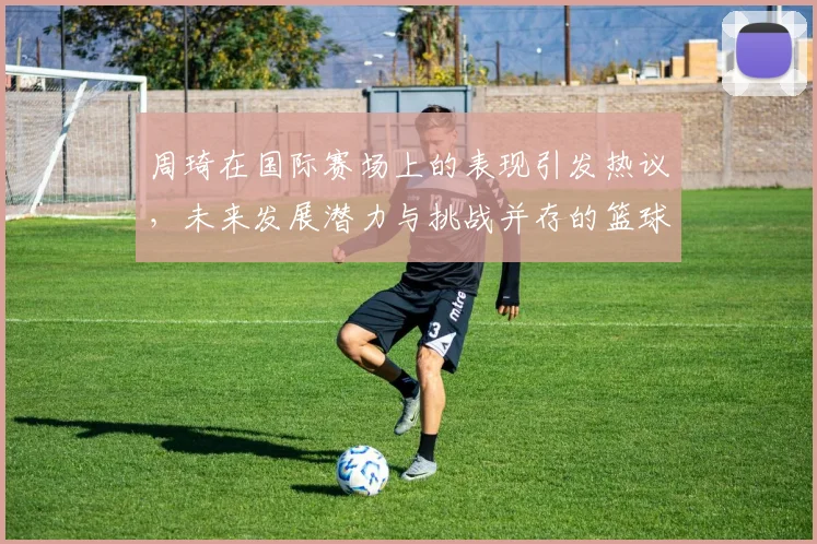 周琦在国际赛场上的表现引发热议，未来发展潜力与挑战并存的篮球之路