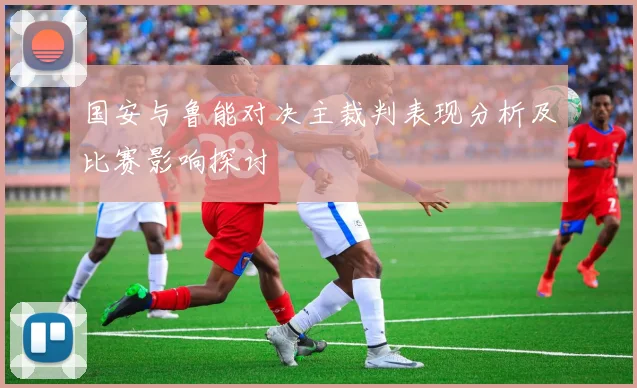 国安与鲁能对决主裁判表现分析及比赛影响探讨