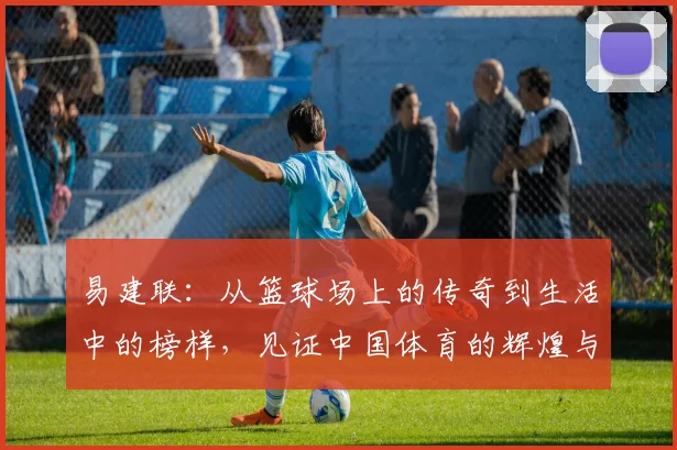 易建联：从篮球场上的传奇到生活中的榜样，见证中国体育的辉煌与奋斗历程